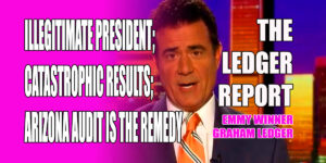 Illegitimate President; Catastrophic Results; Arizona Audit is the Remedy - Ledger Report 1150